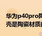 华为p40pro陶瓷后盖容易碎吗（华为p40外壳是陶瓷材质的吗）