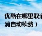 优酷在哪里取消自动续费手机（优酷在哪里取消自动续费）