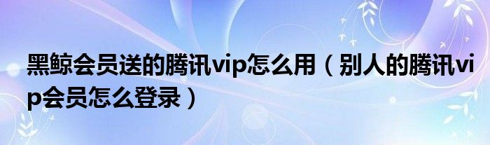黑鲸会员送的腾讯vip怎么用（别人的腾讯vip会员怎么登录）