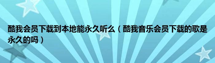 酷我会员下载到本地能永久听么（酷我音乐会员下载的歌是永久的吗）