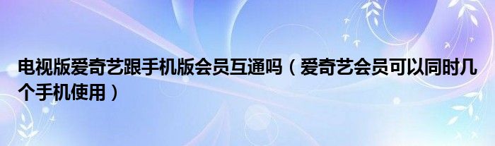 电视版爱奇艺跟手机版会员互通吗（爱奇艺会员可以同时几个手机使用）