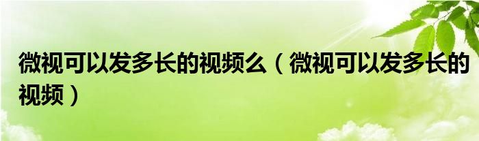 微视可以发多长的视频么（微视可以发多长的视频）