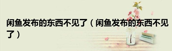 闲鱼发布的东西不见了（闲鱼发布的东西不见了）