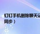 钉钉手机删除聊天记录电脑同步吗（钉钉电脑和手机消息不同步）