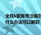 全民k歌账号注销怎么还能被关注（全民k歌被永久封号 有什么办法可以解封）
