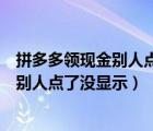 拼多多领现金别人点了没显示怎么办（拼多多领现金为什么别人点了没显示）