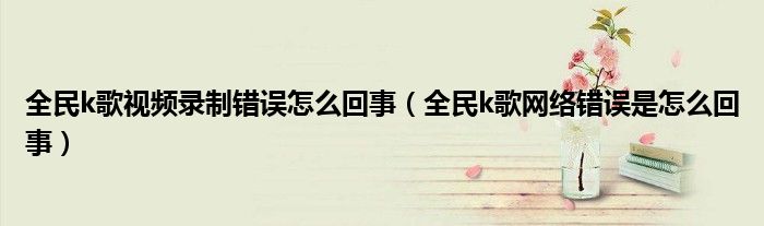 全民k歌视频录制错误怎么回事（全民k歌网络错误是怎么回事）