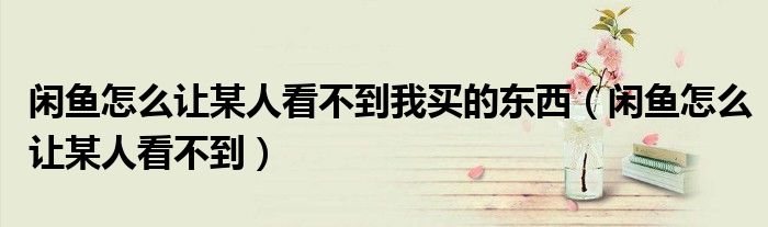 闲鱼怎么让某人看不到我买的东西（闲鱼怎么让某人看不到）