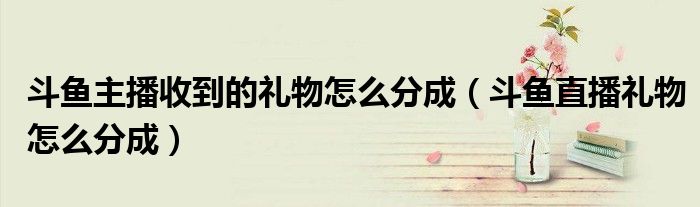 斗鱼主播收到的礼物怎么分成（斗鱼直播礼物怎么分成）