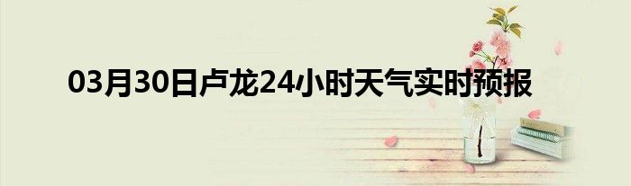 03月30日卢龙24小时天气实时预报