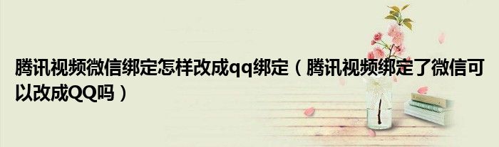 腾讯视频微信绑定怎样改成qq绑定（腾讯视频绑定了微信可以改成QQ吗）