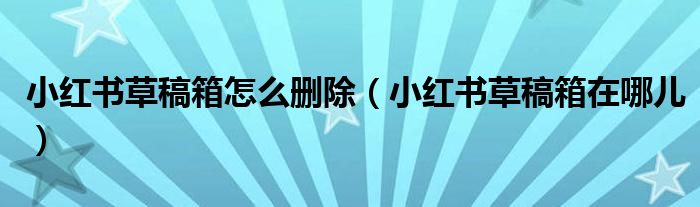 小红书草稿箱怎么删除（小红书草稿箱在哪儿）