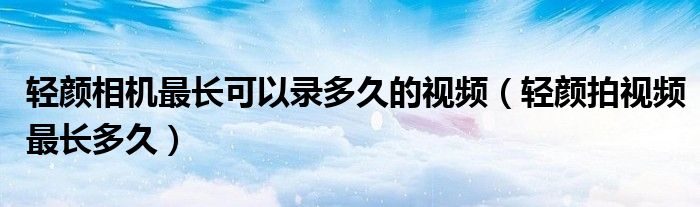 轻颜相机最长可以录多久的视频（轻颜拍视频最长多久）