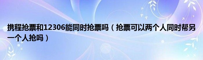 携程抢票和12306能同时抢票吗（抢票可以两个人同时帮另一个人抢吗）