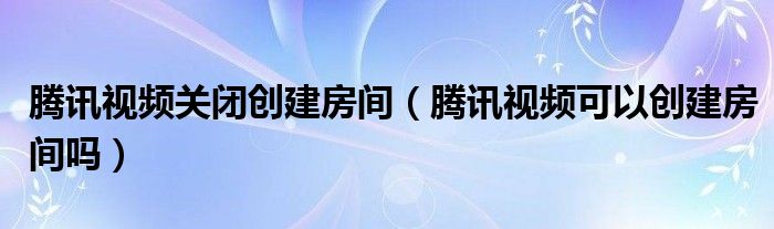 腾讯视频关闭创建房间（腾讯视频可以创建房间吗）