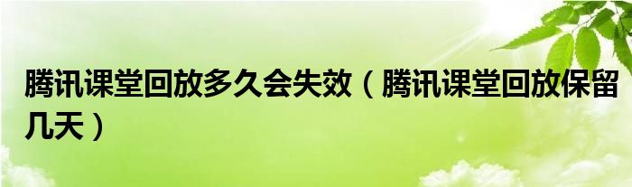 腾讯课堂回放多久会失效（腾讯课堂回放保留几天）