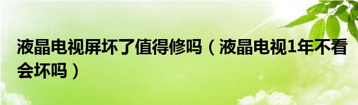 液晶电视屏坏了值得修吗（液晶电视1年不看会坏吗）