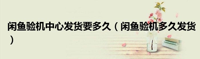 闲鱼验机中心发货要多久（闲鱼验机多久发货）