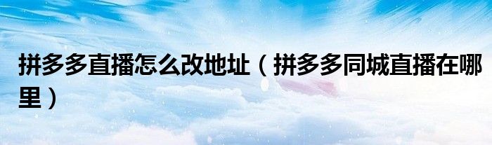 拼多多直播怎么改地址（拼多多同城直播在哪里）