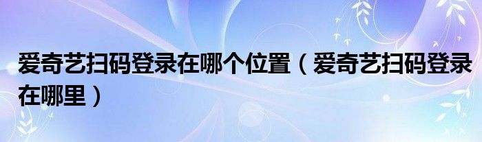 爱奇艺扫码登录在哪个位置（爱奇艺扫码登录在哪里）