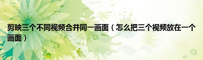 剪映三个不同视频合并同一画面（怎么把三个视频放在一个画面）