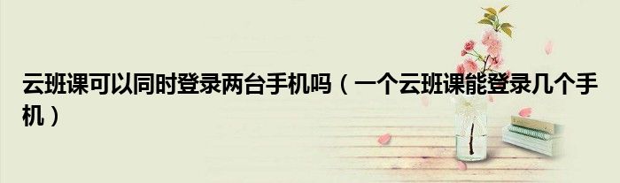 云班课可以同时登录两台手机吗（一个云班课能登录几个手机）