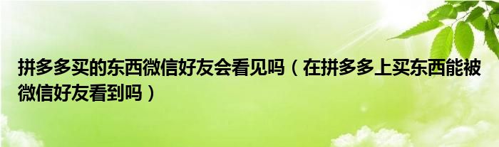 拼多多买的东西微信好友会看见吗（在拼多多上买东西能被微信好友看到吗）
