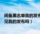 闲鱼黑名单我的发布对方看得到吗（闲鱼拉黑名单了还能看见我的发布吗）