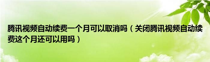 腾讯视频自动续费一个月可以取消吗（关闭腾讯视频自动续费这个月还可以用吗）