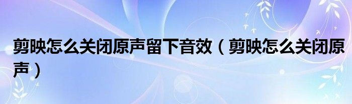 剪映怎么关闭原声留下音效（剪映怎么关闭原声）
