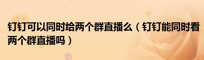 钉钉可以同时给两个群直播么（钉钉能同时看两个群直播吗）