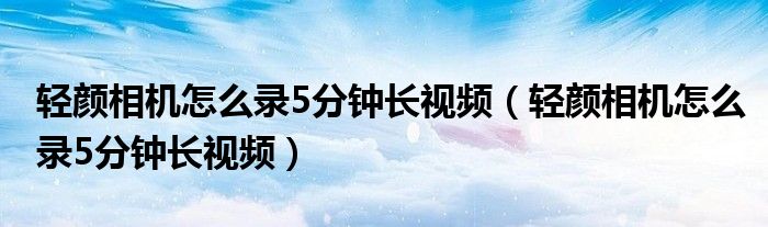 轻颜相机怎么录5分钟长视频（轻颜相机怎么录5分钟长视频）