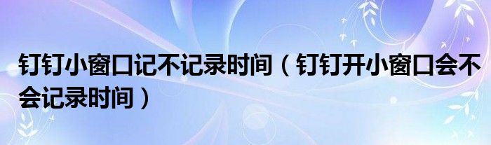 钉钉小窗口记不记录时间（钉钉开小窗口会不会记录时间）