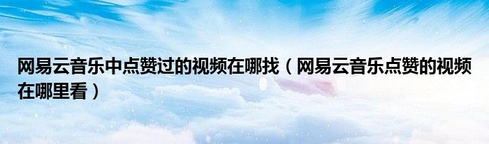 网易云音乐中点赞过的视频在哪找（网易云音乐点赞的视频在哪里看）