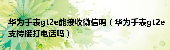 华为手表gt2e能接收微信吗（华为手表gt2e支持接打电话吗）