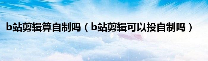 b站剪辑算自制吗（b站剪辑可以投自制吗）