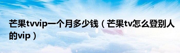 芒果tvvip一个月多少钱（芒果tv怎么登别人的vip）