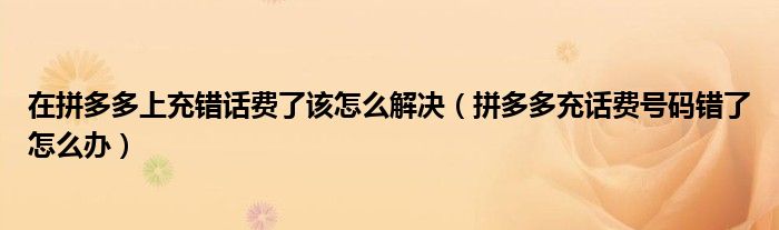 在拼多多上充错话费了该怎么解决（拼多多充话费号码错了怎么办）