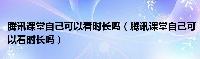 腾讯课堂自己可以看时长吗（腾讯课堂自己可以看时长吗）