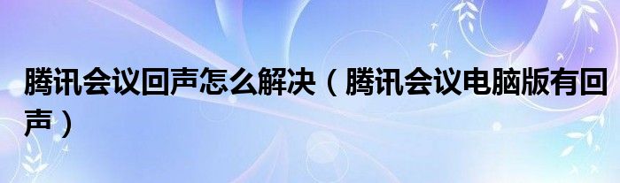 腾讯会议回声怎么解决（腾讯会议电脑版有回声）