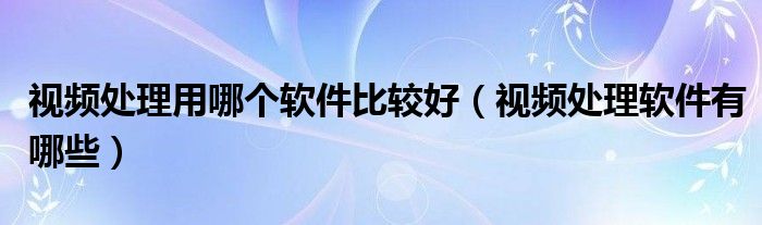 视频处理用哪个软件比较好（视频处理软件有哪些）