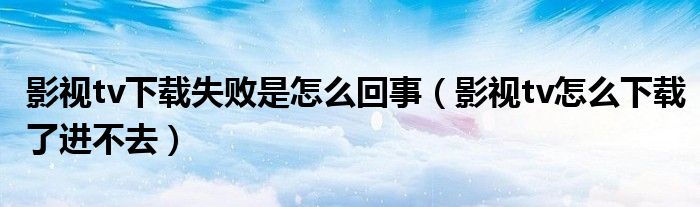 影视tv下载失败是怎么回事（影视tv怎么下载了进不去）