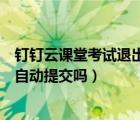 钉钉云课堂考试退出会自动提交吗（钉钉云课堂考试退出会自动提交吗）
