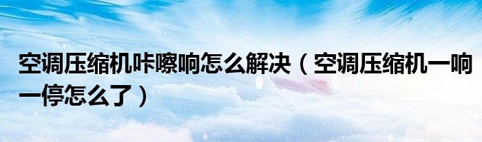 空调压缩机咔嚓响怎么解决（空调压缩机一响一停怎么了）