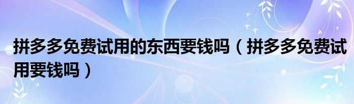 拼多多免费试用的东西要钱吗（拼多多免费试用要钱吗）