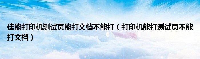 佳能打印机测试页能打文档不能打（打印机能打测试页不能打文档）