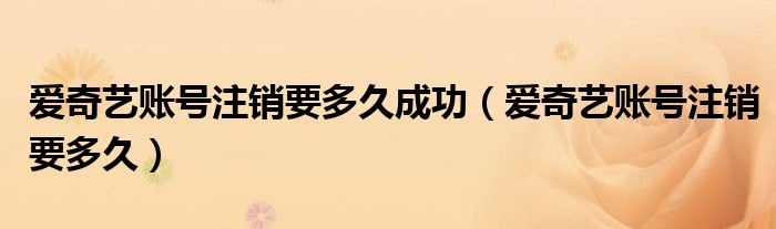 爱奇艺账号注销要多久成功（爱奇艺账号注销要多久）