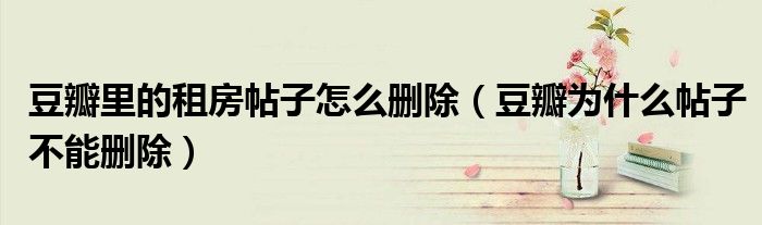 豆瓣里的租房帖子怎么删除（豆瓣为什么帖子不能删除）