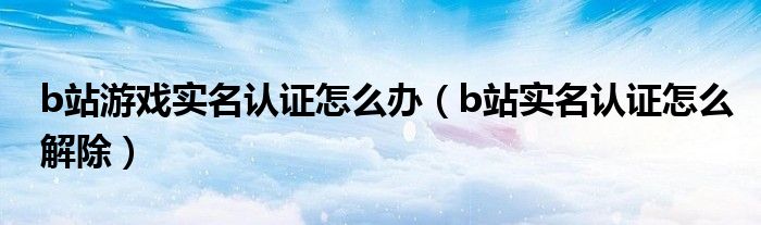 b站游戏实名认证怎么办（b站实名认证怎么解除）