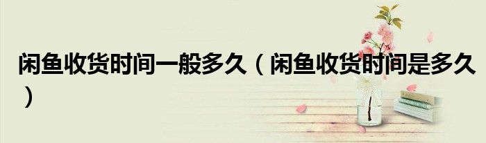 闲鱼收货时间一般多久（闲鱼收货时间是多久）